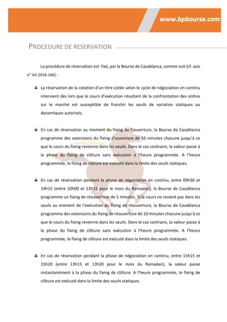 PROCEDURE DE RESERVATION
La procédure de réservation est fixé, par la Bourse de Casablanca, comme suit (cf. avis
n° AV-2016-146) :
La réservation de la cotation d’un titre cotée selon le cycle de négociation en continu
intervient dès lors que le cours d’exécution résultant de la confrontation des ordres
sur le marché est susceptible de franchir les seuils de variation statiques ou
dynamiques autorisés.
En cas de réservation au moment du fixing de l’ouverture, la Bourse de Casablanca
programme des extensions du fixing d’ouverture de 10 minutes chacune jusqu’à ce
que le cours du fixing revienne dans les seuils. Dans le cas contraire, la valeur passe à
la phase du fixing de clôture sans exécution à l’heure programmée. A l’heure
programmée, le fixing de clôture est exécuté dans la limite des seuils statiques.
En cas de réservation pendant la phase de négociation en continu, entre 09h30 et
14h15 (entre 10h00 et 13h15 pour le mois du Ramadan), la Bourse de Casablanca
programme un fixing de réouverture de 5 minutes. Si le cours ne revient pas dans les
seuils au moment de l’exécution du fixing de réouverture, la Bourse de Casablanca
programme des extensions du fixing de réouverture de 10 minutes chacune jusqu’à ce
que le cours du fixing revienne dans les seuils. Dans le cas contraire, la valeur passe à
la phase du fixing de clôture sans exécution à l’heure programmée. A l’heure
programmée, le fixing de clôture est exécuté dans la limite des seuils statiques.
En cas de réservation pendant la phase de négociation en continu, entre 15h15 et
15h20 (entre 13h15 et 13h20 pour le mois du Ramadan), la valeur passe
instantanément à la phase du fixing de clôture. A l’heure programmée, le fixing de
clôture est exécuté dans la limite des seuils statiques.
 
