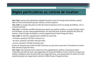 Règles particulières au contrat de location
Art.1755- Aucune des réparations réputées locatives n'est à la charge des locataires, quand
elles ne sont occasionnées que par vétusté, ou force majeure.
Art.1756- Le curage des puits et celui des fosses d'aisances sont à la charge du bailleur, s'il n y
a clause contraire.
Art.1757- Le bail des meubles fournis pour garnir une maison entière, un corps de logis entier,
une boutique, ou tous autres appartements, est censé fait pour la durée ordinaire des baux de
maison, corps de logis, boutiques ou autres appartements selon l'usage des lieux.maison, corps de logis, boutiques ou autres appartements selon l'usage des lieux.
Art.1758- Le bail d'un appartement meublé est censé fait:
-A l'année, quand il a été fait à tant par an;
-Au mois, quand il a été fait à tant par mois;
-Au jour, quand il a été fait à tant par jour.
Si rien ne constate que le bail soit fait à tant par an, par mois ou par jour, la location est censée
faite suivant l'usage des lieux.
Art.1759- Si le locataire d'une maison ou d'un appartement continu sa jouissance après
l'expiration du bail par écrit, sans opposition de la part du bailleur, il sera censé les occuper aux
mêmes conditions, pour le terme fixé par l'usage des lieux, et ne pourra plus en sortir ni en être
expulsé qu'après un congé donné suivant le délai fixé par l'usage des lieux.
 