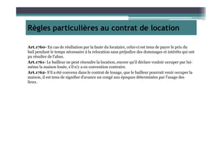 Règles particulières au contrat de location
Art.1760- En cas de résiliation par la faute du locataire, celui-ci est tenu de payer le prix du
bail pendant le temps nécessaire à la relocation sans préjudice des dommages et intérêts qui ont
pu résulter de l'abus.
Art.1761- Le bailleur ne peut résoudre la location, encore qu'il déclare vouloir occuper par lui-
même la maison louée, s'il n'y a eu convention contraire.
Art.1762- S'il a été convenu dans le contrat de louage, que le bailleur pourrait venir occuper la
maison, il est tenu de signifier d'avance un congé aux époques déterminées par l'usage desmaison, il est tenu de signifier d'avance un congé aux époques déterminées par l'usage des
lieux.
 