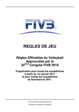 REGLES DE JEU

Règles Officielles du Volleyball
      Approuvées par le
  32ème Congrès FIVB 2010
D'application pour toutes les compétitions
        à partir du 1er janvier 2011
     et pour toutes les compétitions
           se terminant en 2011.




          - © 2010 FIVB Sport Events Department -

           Fédération Internationale de Volleyball
 
