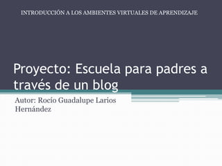 Proyecto: Escuela para padres a
través de un blog
Autor: Rocío Guadalupe Larios
Hernández
INTRODUCCIÓN A LOS AMBIENTES VIRTUALES DE APRENDIZAJE
 