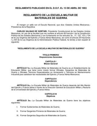 REGLAMENTO PUBLICADO EN EL D.O.F. EL 13 DE ABRIL DE 1993
REGLAMENTO DE LA ESCUELA MILITAR DE
MATERIALES DE GUERRA
Al margen un sello con el Escudo Nacional, que dice: Estados Unidos Mexicanos.-
Presidencia de la República
CARLOS SALlNAS DE GORTARl, Presidente Constitucional de los Estados Unidos
Mexicanos, en uso de la facultad que me confiere el artículo 89 fracción l de la Constitución
Política de los Estados Mexicanos y con fundamento en los artículos 3o., 17, 122, 123 y 124
de la Ley Orgánica del Ejército y Fuerza Aérea Mexicanos, así como el artículo 29 fracciones
I y XIII de la Ley Orgánica de la Administración Pública Federal, he tenido a bien expedir el
siguiente:
“REGLAMENTO DE LA ESCUELA MILITAR DE MATERIALES DE GUERRA”
TITULO PRIMERO
Disposiciones Generales
CAPITULO I
Misión General
ARTÍCULO 1o.- La Escuela Militar de Materiales de Guerra es un Establecimiento de
Educación Militar, que tiene como misión formar Oficiales, Sargentos de Materiales de
Guerra y Oficiales Técnicos Especializados en Armamento y Técnicos en Mantenimiento
Industrial para satisfacer las necesidades del Ejército y Fuerza Aérea Mexicanos.
CAPITULO II
Dependencia
ARTÍCULO 2o.- La Escuela Militar de Materiales de Guerra depende del Alto Mando
del Ejército y Fuerza Aérea a través de la Dirección General de Educación Militar y Rectoría
de la Universidad del Ejército y Fuerza Aérea.
CAPITULO III
Objetivos
ARTÍCULO 3o.- La Escuela Militar de Materiales de Guerra tiene los objetivos
siguientes:
I. Formar Subtenientes de Materiales de Guerra;
II. Formar Sargentos Primeros de Materiales de Guerra;
III. Formar Sargentos Segundos de Materiales de Guerra;
 