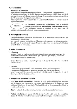 Attention
1. Facturation
Modalités de règlement
 Le règlement par prélèvement est préférable. Il s’effectue de la manière suivante :
1er
prélèvement forfaitaire de 90 € le 5 septembre (sauf internes : 300€). Il est suivi de 9
autres prélèvements le 5 de chaque mois. Ces prélèvements tiendront compte du régime
de l’élève : externe, demi-pensionnaire, interne.
 Les règlements par chèque (à l’ordre de : Association Marie Pila) ou par espèces sont
également acceptés.
La facture est disponible sur Ecole Directe dans la deuxième
quinzaine de septembre. Cette facture est la seule de l'année.
Un échéancier indique le montant et les dates des 10
prélèvements (ou des 3 règlements par chèque ou espèces).
2. Acompte et caution
L'acompte versé au moment de l'inscription ou de la réinscription de votre enfant est
déduit de votre note de frais.
Les manuels scolaires sont prêtés par l’Etablissement moyennant un chèque de caution
donné le jour de la rentrée et rendu en fin d’année. Les livres non rendus ou inutilisables
seront facturés au prix du neuf.
3. Frais optionnels
 Cafeteria
La carte d’accès au système de restauration s’appuie sur un compte prépayé que l’on
peut créditer à l’accueil de l’établissement (par espèces ou par chèque). Seules sont
facturées les prestations consommées.
En cas d’allergie constatée par un allergologue, un dossier de P.A.I. doit être demandé à
l’établissement.
 Internat
L’internat des garçons se situe sur le site de Saint-Joseph, 105 rue Duplessis.
L’internat des filles se situe sur le site de l’Aqueduc, 459 avenue Jean Moulin.
Le tarif comprend l’hébergement en chambre, le petit-déjeuner, la demi-pension du midi et
du soir, le goûter et l’étude surveillée.
4. Possibilité d'aide financière
 Une "aide famille nombreuse" (réduction de 15 % sur la contribution) est accordée
aux familles qui ont 3 enfants au moins dans les Etablissements de Carpentras sous
tutelle de Notre-Dame de Vie (Marie Pila, Les Chênes). La demande doit être faite à la
rentrée par la famille.
 Bourse nationale de Lycée : renseignements à demander au secrétariat en mars
 Autres situations : en cas de difficultés (perte d’emploi, …) il existe des possibilités
d’aides de l’Etablissement. S’adresser au service facturation pour demander un dossier.
 