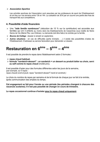  Association Sportive
Les activités sportives de l’Association sont assurées par les professeurs de sport de l’Etablissement
et ont lieu sur nos terrains entre 13h et 14h. La cotisation de 30 € par an couvre une partie des frais de
transport liés aux compétitions.
4. Possibilité d'aide financière
 Une "aide famille nombreuse" (réduction de 15 % sur la contribution) est accordée aux
familles qui ont 3 enfants au moins dans les Etablissements de Carpentras sous tutelle de Notre
Dame de Vie (Marie Pila, Les Chênes). La demande doit être faite à la rentrée par la famille.
 Bourse de Collège : dossier à remplir en septembre.
 Autres situations : en cas de difficultés (perte d’emploi, …) il existe des possibilités d’aides de
l’Etablissement. S’adresser au service facturation pour demander un dossier.
Restauration en 6ème
– 5ème
– 4ème
Il est possible de prendre le repas dans l'établissement selon 2 formules :
 repas chaud habituel.
 formule "sandwich-dessert" : un sandwich + un dessert ou produit laitier au choix, servi
au self comme le repas chaud (moitié prix).
Il est possible d'opter pour des formules différentes selon les jours de la semaine,
(par exemple, sur 4 repas :
repas chauds lundi et jeudi, repas "sandwich-dessert" mardi et vendredi.)
Le choix du nombre de repas par semaine et de la formule de chaque jour se fait à la rentrée,
après communication des emplois du temps.
Cet engagement se fait pour l'année ou une période (les périodes changent à chacune des
vacances scolaires). Il n’est pas possible de changer en cours de trimestre.
Le repas occasionnel continue d’exister pour le repas chaud uniquement.
 