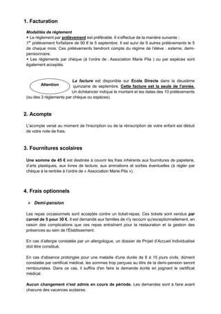 Attention
1. Facturation
Modalités de règlement
 Le règlement par prélèvement est préférable. Il s’effectue de la manière suivante :
1er
prélèvement forfaitaire de 90 € le 5 septembre. Il est suivi de 9 autres prélèvements le 5
de chaque mois. Ces prélèvements tiendront compte du régime de l’élève : externe, demi-
pensionnaire.
 Les règlements par chèque (à l’ordre de : Association Marie Pila ) ou par espèces sont
également acceptés.
La facture est disponible sur Ecole Directe dans la deuxième
quinzaine de septembre. Cette facture est la seule de l'année.
Un échéancier indique le montant et les dates des 10 prélèvements
(ou des 3 règlements par chèque ou espèces).
2. Acompte
L'acompte versé au moment de l'inscription ou de la réinscription de votre enfant est déduit
de votre note de frais.
3. Fournitures scolaires
Une somme de 45 € est destinée à couvrir les frais inhérents aux fournitures de papeterie,
d’arts plastiques, aux livres de lecture, aux animations et sorties éventuelles (à régler par
chèque à la rentrée à l’ordre de « Association Marie Pila »).
4. Frais optionnels
 Demi-pension
Les repas occasionnels sont acceptés contre un ticket-repas. Ces tickets sont vendus par
carnet de 5 pour 30 €. Il est demandé aux familles de n'y recourir qu'exceptionnellement, en
raison des complications que ces repas entraînent pour la restauration et la gestion des
présences au sein de l'Établissement.
En cas d’allergie constatée par un allergologue, un dossier de Projet d’Accueil Individualisé
doit être constitué.
En cas d'absence prolongée pour une maladie d'une durée de 8 à 15 jours civils, dûment
constatée par certificat médical, les sommes trop perçues au titre de la demi-pension seront
remboursées. Dans ce cas, il suffira d'en faire la demande écrite en joignant le certificat
médical.
Aucun changement n'est admis en cours de période. Les demandes sont à faire avant
chacune des vacances scolaires.
 
