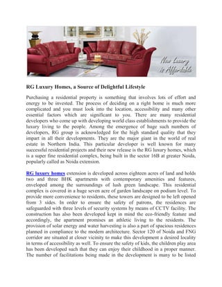 RG Luxury Homes, a Source of Delightful Lifestyle
Purchasing a residential property is something that involves lots of effort and
energy to be invested. The process of deciding on a right home is much more
complicated and you must look into the location, accessibility and many other
essential factors which are significant to you. There are many residential
developers who come up with developing world class establishments to provide the
luxury living to the people. Among the emergence of huge such numbers of
developers, RG group is acknowledged for the high standard quality that they
impart in all their developments. They are the major giant in the world of real
estate in Northern India. This particular developer is well known for many
successful residential projects and their new release is the RG luxury homes, which
is a super fine residential complex, being built in the sector 16B at greater Noida,
popularly called as Noida extension.
RG luxury homes extension is developed across eighteen acres of land and holds
two and three BHK apartments with contemporary amenities and features,
enveloped among the surroundings of lush green landscape. This residential
complex is covered in a huge seven acre of garden landscape on podium level. To
provide more convenience to residents, these towers are designed to be left opened
from 3 sides. In order to ensure the safety of patrons, the residences are
safeguarded with three levels of security systems by means of CCTV facility. The
construction has also been developed kept in mind the eco-friendly feature and
accordingly, the apartment promises an athletic living to the residents. The
provision of solar energy and water harvesting is also a part of spacious residences
planned in compliance to the modern architecture. Sector 120 of Noida and FNG
corridor are situated at closer vicinity to make this development a desired locality
in terms of accessibility as well. To ensure the safety of kids, the children play area
has been developed such that they can enjoy their childhood in a proper manner.
The number of facilitations being made in the development is many to be listed
 