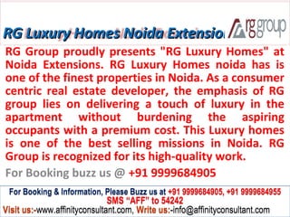 RG Luxury Homes Noida Extension
RG Group proudly presents "RG Luxury Homes" at
Noida Extensions. RG Luxury Homes noida has is
one of the finest properties in Noida. As a consumer
centric real estate developer, the emphasis of RG
group lies on delivering a touch of luxury in the
apartment without burdening the aspiring
occupants with a premium cost. This Luxury homes
is one of the best selling missions in Noida. RG
Group is recognized for its high-quality work.
For Booking buzz us @ +91 9999684905
 For Booking & Information, Please Buzz us at +91 9999684905, +91 9999684955
                              SMS “AFF” to 54242
Visit us:-www.affinityconsultant.com, Write us:-info@affinityconsultant.com
 