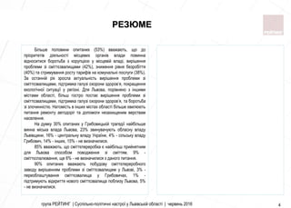 4
РЕЗЮМЕ
Більше половини опитаних (53%) вважають, що до
пріоритетів діяльності місцевих органів влади повинна
відноситися боротьба з корупцією у місцевій владі, вирішення
проблеми зі сміттєзвалищами (42%), зниження рівня безробіття
(40%) та стримування росту тарифів на комунальні послуги (38%).
За останній рік зросла актуальність вирішення проблеми зі
сміттєзвалищами, підтримка галузі охорони здоров’я, покращення
екологічної ситуації у регіоні. Для Львова, порівняно з іншими
містами області, більш гостро постає вирішення проблеми зі
сміттєзвалищами, підтримка галузі охорони здоров’я, та боротьба
зі злочинністю. Натомість в інших містах області більше хвилюють
питання ремонту автодоріг та допомоги незахищеним верствам
населення.
На думку 30% опитаних у Грибовицькій трагедії найбільше
винна міська влада Львова, 23% звинувачують обласну владу
Львівщини, 16% - центральну владу України, 4% - сільську владу
Грибович, 14% - інших, 15% - не визначилися.
85% вважають, що сміттєпереробка є найбільш прийнятним
для Львова способом поводження зі сміттям, 9% -
сміттєспалювання, ще 6% - не визначилися з даного питання.
90% опитаних вважають побудову сміттєпереробного
заводу вирішенням проблеми зі сміттєзвалищем у Львові, 3% -
переоблаштування сміттєзвалища у Грибовичах, 1% -
підтримують відкриття нового сміттєзвалища поблизу Львова, 5%
- не визначилися.
група РЕЙТИНГ | Суспільно-політичні настрої у Львівській області | червень 2016 4
 