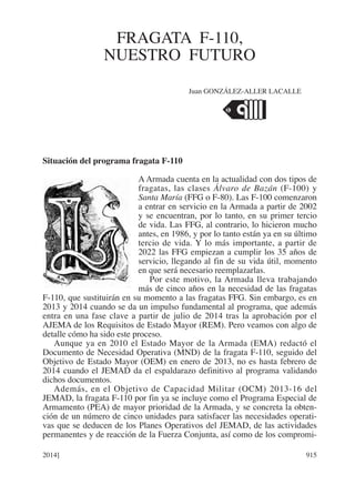 Situación del programa fragata F-110
A Armada cuenta en la actualidad con dos tipos de
fragatas, las clases Álvaro de Bazán (F-100) y
Santa María (FFG o F-80). Las F-100 comenzaron
a entrar en servicio en la Armada a partir de 2002
y se encuentran, por lo tanto, en su primer tercio
de vida. Las FFG, al contrario, lo hicieron mucho
antes, en 1986, y por lo tanto están ya en su último
tercio de vida. Y lo más importante, a partir de
2022 las FFG empiezan a cumplir los 35 años de
servicio, llegando al fin de su vida útil, momento
en que será necesario reemplazarlas.
Por este motivo, la Armada lleva trabajando
más de cinco años en la necesidad de las fragatas
F-110, que sustituirán en su momento a las fragatas FFG. Sin embargo, es en
2013 y 2014 cuando se da un impulso fundamental al programa, que además
entra en una fase clave a partir de julio de 2014 tras la aprobación por el
AJEMA de los Requisitos de Estado Mayor (REM). Pero veamos con algo de
detalle cómo ha sido este proceso.
Aunque ya en 2010 el Estado Mayor de la Armada (EMA) redactó el
Documento de Necesidad Operativa (MND) de la fragata F-110, seguido del
Objetivo de Estado Mayor (OEM) en enero de 2013, no es hasta febrero de
2014 cuando el JEMAD da el espaldarazo definitivo al programa validando
dichos documentos.
Además, en el Objetivo de Capacidad Militar (OCM) 2013-16 del
JEMAD, la fragata F-110 por fin ya se incluye como el Programa Especial de
Armamento (PEA) de mayor prioridad de la Armada, y se concreta la obten-
ción de un número de cinco unidades para satisfacer las necesidades operati-
vas que se deducen de los Planes Operativos del JEMAD, de las actividades
permanentes y de reacción de la Fuerza Conjunta, así como de los compromi-
FRAGATA F-110,
NUESTRO FUTURO
2014] 915
Juan GONZÁLEZ-ALLER LACALLE
 