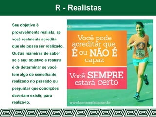 R - Realistas
Seu objetivo é
provavelmente realista, se
você realmente acredita
que ele possa ser realizado.
Outras maneiras de saber
se o seu objetivo é realista
é de determinar se você
tem algo de semelhante
realizado no passado ou
perguntar que condições
deveriam existir, para
realizá-lo.
 