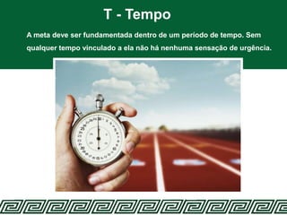 T - Tempo
A meta deve ser fundamentada dentro de um período de tempo. Sem
qualquer tempo vinculado a ela não há nenhuma sensação de urgência.
 