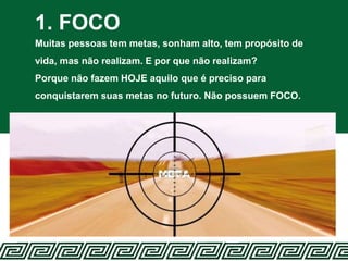 1. FOCO
Muitas pessoas tem metas, sonham alto, tem propósito de
vida, mas não realizam. E por que não realizam?
Porque não fazem HOJE aquilo que é preciso para
conquistarem suas metas no futuro. Não possuem FOCO.
 