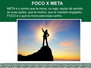 FOCO X META
META é o sonho que te move, ou seja, aquilo dá sentido
as suas ações, que te motiva, que te mantem engajado.
FOCO é o que te move para esse sonho.
 