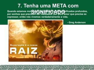 7. Tenha uma META com
SIGNIFICADOQuando estamos motivados por metas que têm significados profundos,
por sonhos que precisam ser realizados, por puro amor que precisa se
expressar, então nós vivemos verdadeiramente a vida.
- Greg Anderson
 