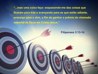 “...mas uma coisa faço: esquecendo-me das coisas que
ficaram para trás e avançando para as que estão adiante,
prossigo para o alvo, a fim de ganhar o prêmio do chamado
celestial de Deus em Cristo Jesus.”
Filipenses 3:13-14
 
