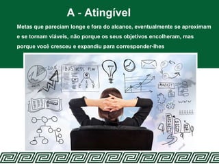 A - Atingível
Metas que pareciam longe e fora do alcance, eventualmente se aproximam
e se tornam viáveis, não porque os seus objetivos encolheram, mas
porque você cresceu e expandiu para corresponder-lhes
 