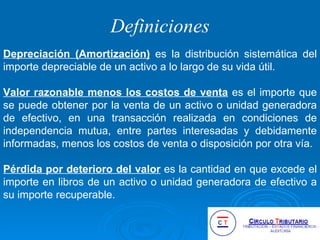 Definiciones Depreciación (Amortización)  es la distribución sistemática del importe depreciable de un activo a lo largo de su vida útil. Valor razonable menos los costos de venta  es el importe que se puede obtener por la venta de un activo o unidad generadora de efectivo, en una transacción realizada en condiciones de independencia mutua, entre partes interesadas y debidamente informadas, menos los costos de venta o disposición por otra vía. Pérdida por deterioro del valor  es la cantidad en que excede el importe en libros de un activo o unidad generadora de efectivo a su importe recuperable.  