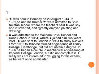 1
 ‘X’ was born in Bombay on 20 August 1944. In
1951,he and his brother ‘Y’ were admitted to Shiv
Niketan school, where the teachers said X was shy
and introverted, and "greatly enjoyed painting and
drawing".
 X was admitted to the Welham Boys' School and
Doon School in 1954, where Y joined him two years
later . X was sent to London in 1961 to study A-levels.
From 1962 to 1965 he studied engineering at Trinity
College, Cambridge, but did not obtain a degree. In
1966 he began a course in mechanical engineering at
Imperial College London, but did not complete it. X
really was not interested in ‘mugging for his exams’,
as he went on to admit later.
 
