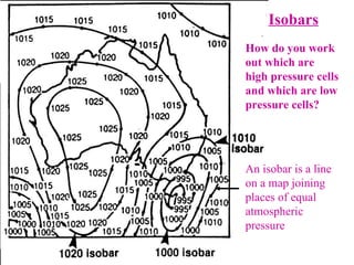 Isobars How do you work out which are high pressure cells and which are low pressure cells? An isobar is a line on a map joining places of equal atmospheric pressure 