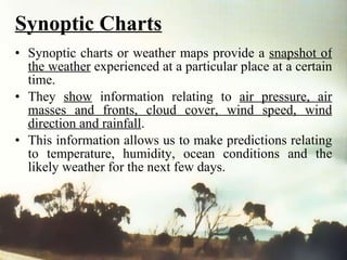Synoptic Charts Synoptic charts or weather maps provide a  snapshot of the weather  experienced at a particular place at a certain time.  They  show  information relating to  air pressure, air masses and fronts, cloud cover, wind speed, wind direction and rainfall .  This information allows us to make predictions relating to temperature, humidity, ocean conditions and the likely weather for the next few days. 