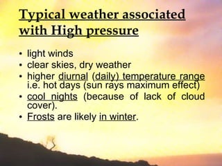 Typical weather associated with High pressure light winds clear skies, dry weather  higher  diurnal  ( daily) temperature range  i.e. hot days (sun rays maximum effect)  cool nights  (because of lack of cloud cover).  Frosts  are likely  in winter . 