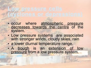 Low pressure  cells  (cyclones or depressions) occur where  atmospheric pressure decreases towards the centre  of the system.  Low pressure systems  are associated with stronger winds, cloudy skies, rain  a lower diurnal temperature range.  A  trough  is an  extension of low pressure  from a low pressure system. 