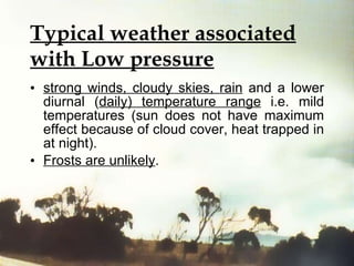 Typical weather associated with Low pressure strong winds, cloudy skies, rain  and a lower diurnal ( daily) temperature range  i.e. mild temperatures (sun does not have maximum effect because of cloud cover, heat trapped in at night).  Frosts are unlikely . 