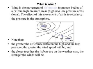 What is wind? Wind is the movement of  air masses  (common bodies of air) from high pressure areas (highs) to low pressure areas (lows). The effect of this movement of air is to rebalance the pressure in the atmosphere .  Note that: the greater the difference between the high and the low pressure, the greater the wind speed will be, and the closer together the isobars are on the weather map, the stronger the winds will be.  