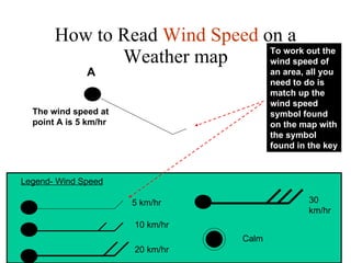 How to Read  Wind Speed  on a Weather map Legend- Wind Speed 5 km/hr 10 km/hr 20 km/hr To work out the wind speed of an area, all you need to do is match up the wind speed symbol found on the map with the symbol found in the key The wind speed at point A is 5 km/hr A 30 km/hr Calm 