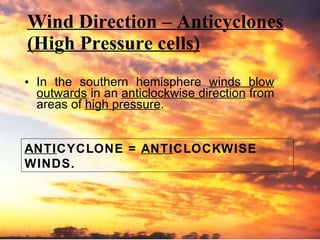 Wind Direction – Anticyclones (High Pressure cells) In the southern hemisphere  winds blow outwards  in an  anticlockwise direction  from areas of  high pressure . ANTI CYCLONE =  ANTI CLOCKWISE WINDS. 