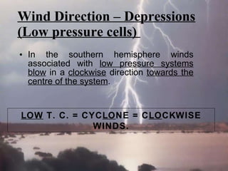 Wind Direction – Depressions (Low pressure cells)  In the southern hemisphere winds associated with  low pressure systems blow  in a  clockwise  direction  towards the centre of the system .  LOW  T. C. = CYC LO NE = C LO CKWISE WINDS. 