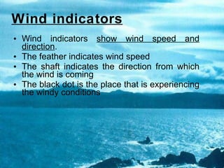 Wind indicators   Wind indicators  show wind speed and direction . The feather indicates wind speed The shaft indicates the direction from which the wind is coming The black dot is the place that is experiencing the windy conditions 