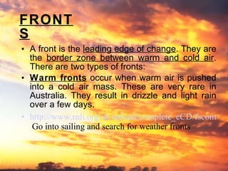 FRONTS A front is the  leading edge of change . They are the  border zone between warm and cold air . There are two types of fronts: Warm fronts  occur when warm air is pushed into a cold air mass. These are very rare in Australia. They result in drizzle and light rain over a few days. http://www.rnli.org.uk/upload/complete_eCD/fscommand/pop_up_safety.htm   Go into sailing and search for weather fronts 