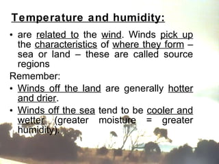 Temperature and humidity: are  related to  the  wind . Winds  pick up  the  characteristics  of  where they form  – sea or land – these are called source regions  Remember: Winds off the land  are generally  hotter and drier . Winds off the sea  tend to be  cooler and wetter  (greater moisture = greater humidity).  