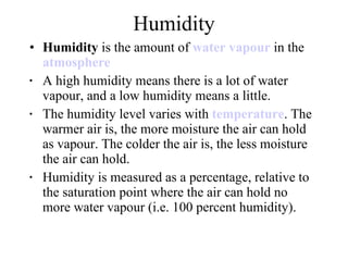 Humidity Humidity  is the amount of  water vapour  in the  atmosphere   A high humidity means there is a lot of water vapour, and a low humidity means a little.  The humidity level varies with  temperature . The warmer air is, the more moisture the air can hold as vapour. The colder the air is, the less moisture the air can hold.  Humidity is measured as a percentage, relative to the saturation point where the air can hold no more water vapour (i.e. 100 percent humidity).  