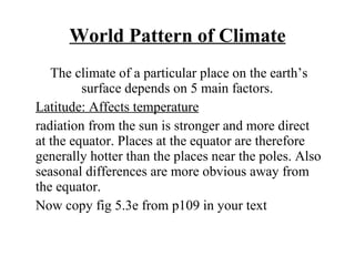 World Pattern of Climate The climate of a particular place on the earth’s surface depends on 5 main factors.  Latitude: Affects temperature radiation from the sun is stronger and more direct at the equator. Places at the equator are therefore generally hotter than the places near the poles. Also seasonal differences are more obvious away from the equator. Now copy fig 5.3e from p109 in your text 
