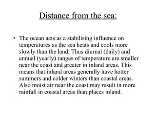 Distance from the sea: The ocean acts as a stabilising influence on temperatures as the sea heats and cools more slowly than the land. Thus diurnal (daily) and annual (yearly) ranges of temperature are smaller near the coast and greater in inland areas. This means that inland areas generally have hotter summers and colder winters than coastal areas. Also moist air near the coast may result in more rainfall in coastal areas than places inland.  
