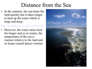 Distance from the Sea In the summer, the sun heats the land quickly but it takes longer to heat up the water which is large and deep. http://people.cas.sc.edu/carbone/modules/mods4car/ccontrol/controls/landwater1.html However, the water stores heat for longer and so in winter, the temperature of the sea is warmer relative to the land and so keeps coastal places warmer. 