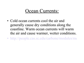 Ocean Currents: Cold ocean currents cool the air and generally cause dry conditions along the coastline. Warm ocean currents will warm the air and cause warmer, wetter conditions. http://people.cas.sc.edu/carbone/modules/mods4car/ccontrol/controls/ocean.html 