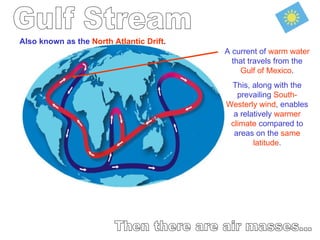 Gulf Stream Then there are air masses... Also known as the  North Atlantic Drift . A current of  warm water  that travels from the  Gulf of Mexico . This, along with the prevailing  South-Westerly wind , enables a relatively  warmer climate  compared to areas on the  same latitude . 