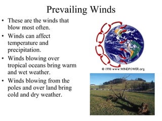 Prevailing Winds These are the winds that blow most often.  Winds can affect temperature and precipitation. Winds blowing over tropical oceans bring warm and wet weather. Winds blowing from the poles and over land bring cold and dry weather. 