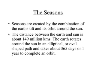 The Seasons Seasons are created by the combination of the earths tilt and its orbit around the sun. The distance between the earth and sun is about 149 million kms. The earth rotates around the sun in an elliptical, or oval shaped path and takes about 365 days or 1 year to complete an orbit. 