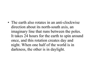 The earth also rotates in an anti-clockwise direction about its north-south axis, an imaginary line that runs between the poles. It takes 24 hours for the earth to spin around once, and this rotation creates day and night. When one half of the world is in darkness, the other is in daylight. 