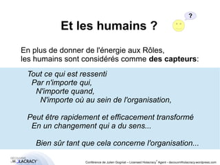 Et les humains ? 
? 
En plus de donner de l'énergie aux Rôles, 
les humains sont considérés comme des capteurs: 
Tout ce qui est ressenti 
Par n'importe qui, 
N'importe quand, 
N'importe où au sein de l'organisation, 
Peut être rapidement et efficacement transformé 
En un changement qui a du sens... 
Bien sûr tant que cela concerne l'organisation... 
® 
Conférence de Julien Gogniat – Licensed Holacracy® Agent - decouvrirlholacracy.wordpress.com 
 