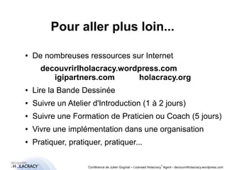 Pour aller plus loin... 
● De nombreuses ressources sur Internet 
decouvrirlholacracy.wordpress.com 
igipartners.com holacracy.org 
● Lire la Bande Dessinée 
● Suivre un Atelier d'Introduction (1 à 2 jours) 
● Suivre une Formation de Praticien ou Coach (5 jours) 
● Vivre une implémentation dans une organisation 
● Pratiquer, pratiquer, pratiquer... 
® 
Conférence de Julien Gogniat – Licensed Holacracy® Agent - decouvrirlholacracy.wordpress.com 
 