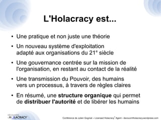 L'Holacracy est... 
● Une pratique et non juste une théorie 
● Un nouveau système d'exploitation 
adapté aux organisations du 21e siècle 
● Une gouvernance centrée sur la mission de 
l'organisation, en restant au contact de la réalité 
● Une transmission du Pouvoir, des humains 
vers un processus, à travers de règles claires 
● En résumé, une structure organique qui permet 
de distribuer l'autorité et de libérer les humains 
® 
Conférence de Julien Gogniat – Licensed Holacracy® Agent - decouvrirlholacracy.wordpress.com 
 
