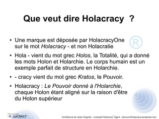 Que veut dire Holacracy ? 
● Une marque est déposée par HolacracyOne 
sur le mot Holacracy - et non Holacratie 
● Hola - vient du mot grec Holos, la Totalité, qui a donné 
les mots Holon et Holarchie. Le corps humain est un 
exemple parfait de structure en Holarchie. 
● - cracy vient du mot grec Kratos, le Pouvoir. 
● Holacracy : Le Pouvoir donné à l'Holarchie, 
chaque Holon étant aligné sur la raison d'être 
du Holon supérieur 
® 
® 
Conférence de Julien Gogniat – Licensed Holacracy® Agent - decouvrirlholacracy.wordpress.com 
 