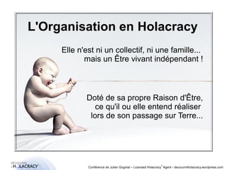 L'Organisation en Holacracy 
Elle n'est ni un collectif, ni une famille... 
® 
mais un Être vivant indépendant ! 
Doté de sa propre Raison d'Être, 
ce qu'il ou elle entend réaliser 
lors de son passage sur Terre... 
Conférence de Julien Gogniat – Licensed Holacracy® Agent - decouvrirlholacracy.wordpress.com 
 
