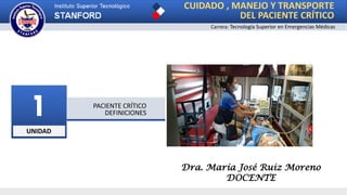 UNIDAD
1 PACIENTE CRÍTICO
DEFINICIONES
CUIDADO , MANEJO Y TRANSPORTE
DEL PACIENTE CRÍTICO
Carrera: Tecnología Superior en Emergencias Médicas
Dra. María José Ruiz Moreno
DOCENTE
 