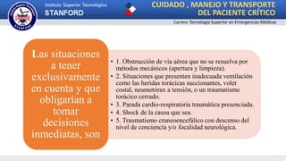 CUIDADO , MANEJO Y TRANSPORTE
DEL PACIENTE CRÍTICO
Carrera: Tecnología Superior en Emergencias Médicas
• 1. Obstrucción de vía aérea que no se resuelva por
métodos mecánicos (apertura y limpieza).
• 2. Situaciones que presenten inadecuada ventilación
como las heridas torácicas succionantes, volet
costal, neumotórax a tensión, o un traumatismo
torácico cerrado.
• 3. Parada cardio-respiratoria traumática presenciada.
• 4. Shock de la causa que sea.
• 5. Traumatismo craneoencefálico con descenso del
nivel de conciencia y/o focalidad neurológica.
Las situaciones
a tener
exclusivamente
en cuenta y que
obligarían a
tomar
decisiones
inmediatas, son
 